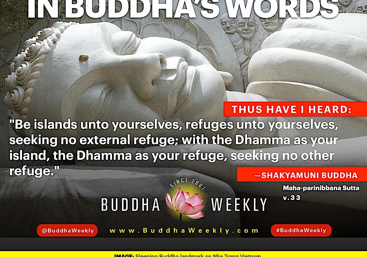 In Buddha's Words 2: "Be islands unto yourselves, refuges unto yourselves, seeking no external refuge; with the Dhamma as your island, the Dhamma as your refuge, seeking no other refuge." Cited from Maha-parinibbana Sutta v.33